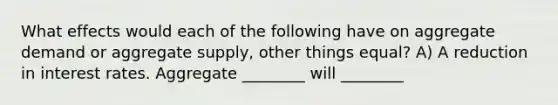 What effects would each of the following have on aggregate demand or aggregate supply, other things equal? A) A reduction in interest rates. Aggregate ________ will ________