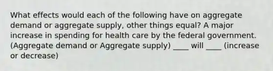 What effects would each of the following have on aggregate demand or aggregate supply, other things equal? A major increase in spending for health care by the federal government. (Aggregate demand or Aggregate supply) ____ will ____ (increase or decrease)