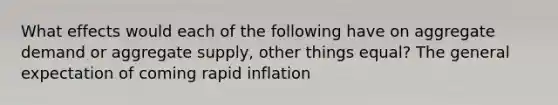 What effects would each of the following have on aggregate demand or aggregate supply, other things equal? The general expectation of coming rapid inflation