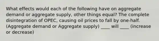 What effects would each of the following have on aggregate demand or aggregate supply, other things equal? The complete disintegration of OPEC, causing oil prices to fall by one-half. (Aggregate demand or Aggregate supply) ____ will ____ (increase or decrease)