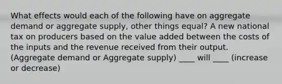 What effects would each of the following have on aggregate demand or aggregate supply, other things equal? A new national tax on producers based on the value added between the costs of the inputs and the revenue received from their output. (Aggregate demand or Aggregate supply) ____ will ____ (increase or decrease)