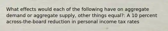 What effects would each of the following have on aggregate demand or aggregate supply, other things equal?: A 10 percent across-the-board reduction in personal income tax rates