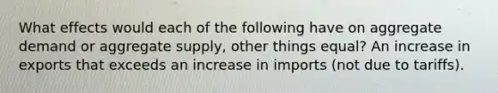 What effects would each of the following have on aggregate demand or aggregate supply, other things equal? An increase in exports that exceeds an increase in imports (not due to tariffs).