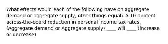 What effects would each of the following have on aggregate demand or aggregate supply, other things equal? A 10 percent across-the-board reduction in personal income tax rates. (Aggregate demand or Aggregate supply) ____ will ____ (increase or decrease)