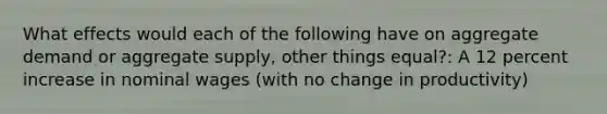 What effects would each of the following have on aggregate demand or aggregate supply, other things equal?: A 12 percent increase in nominal wages (with no change in productivity)