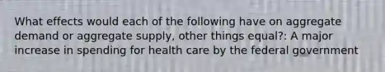 What effects would each of the following have on aggregate demand or aggregate supply, other things equal?: A major increase in spending for health care by the federal government