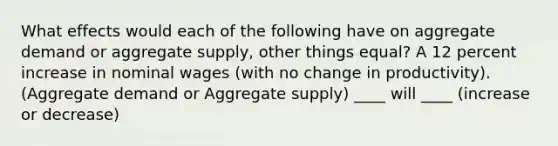 What effects would each of the following have on aggregate demand or aggregate supply, other things equal? A 12 percent increase in nominal wages (with no change in productivity). (Aggregate demand or Aggregate supply) ____ will ____ (increase or decrease)