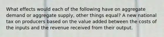 What effects would each of the following have on aggregate demand or aggregate supply, other things equal? A new national tax on producers based on the value added between the costs of the inputs and the revenue received from their output.