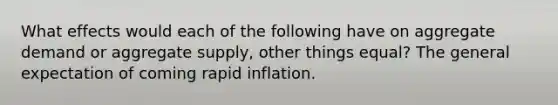 What effects would each of the following have on aggregate demand or aggregate supply, other things equal? The general expectation of coming rapid inflation.