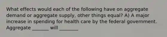 What effects would each of the following have on aggregate demand or aggregate supply, other things equal? A) A major increase in spending for health care by the federal government. Aggregate _______ will ________