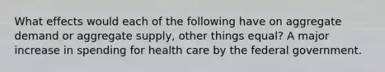 What effects would each of the following have on aggregate demand or aggregate supply, other things equal? A major increase in spending for health care by the federal government.