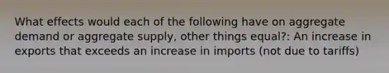 What effects would each of the following have on aggregate demand or aggregate supply, other things equal?: An increase in exports that exceeds an increase in imports (not due to tariffs)