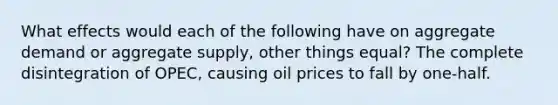 What effects would each of the following have on aggregate demand or aggregate supply, other things equal? The complete disintegration of OPEC, causing oil prices to fall by one-half.