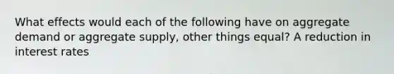 What effects would each of the following have on aggregate demand or aggregate supply, other things equal? A reduction in interest rates