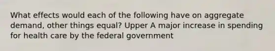 What effects would each of the following have on aggregate​ demand, other things​ equal? Upper A major increase in spending for health care by the federal government