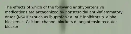 The effects of which of the following antihypertensive medications are antagonized by nonsteroidal anti-inflammatory drugs (NSAIDs) such as ibuprofen? a. ACE inhibitors b. alpha blockers c. Calcium channel blockers d. angiotensin receptor blocker