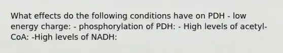 What effects do the following conditions have on PDH - low energy charge: - phosphorylation of PDH: - High levels of acetyl-CoA: -High levels of NADH: