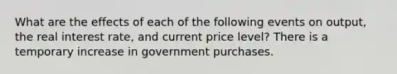 What are the effects of each of the following events on​ output, the real interest​ rate, and current price​ level? There is a temporary increase in government purchases.