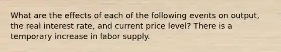 What are the effects of each of the following events on​ output, the real interest​ rate, and current price​ level? There is a temporary increase in labor supply.