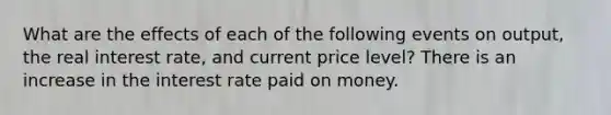 What are the effects of each of the following events on​ output, the real interest​ rate, and current price​ level? There is an increase in the interest rate paid on money.