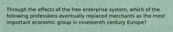 Through the effects of the free enterprise system, which of the following professions eventually replaced merchants as the most important economic group in nineteenth century Europe?