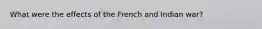 What were the effects of the French and Indian war?