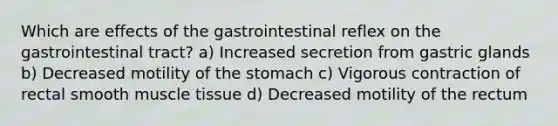 Which are effects of the gastrointestinal reflex on the gastrointestinal tract? a) Increased secretion from gastric glands b) Decreased motility of the stomach c) Vigorous contraction of rectal smooth muscle tissue d) Decreased motility of the rectum