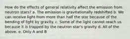 How do the effects of general relativity affect the emission from neutron stars? a. The emission is gravitationally redshifted b. We can receive light from more than half the star because of the bending of light by gravity. c. Some of the light cannot reach us because it is trapped by the neutron star's gravity d. All of the above. e. Only A and B