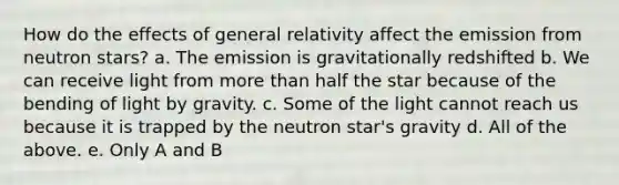 How do the effects of general relativity affect the emission from neutron stars? a. The emission is gravitationally redshifted b. We can receive light from more than half the star because of the bending of light by gravity. c. Some of the light cannot reach us because it is trapped by the neutron star's gravity d. All of the above. e. Only A and B