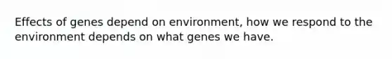 Effects of genes depend on environment, how we respond to the environment depends on what genes we have.