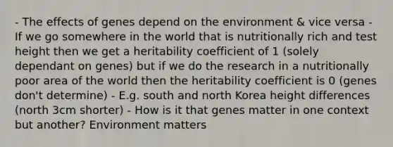 - The effects of genes depend on the environment & vice versa - If we go somewhere in the world that is nutritionally rich and test height then we get a heritability coefficient of 1 (solely dependant on genes) but if we do the research in a nutritionally poor area of the world then the heritability coefficient is 0 (genes don't determine) - E.g. south and north Korea height differences (north 3cm shorter) - How is it that genes matter in one context but another? Environment matters