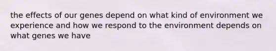 the effects of our genes depend on what kind of environment we experience and how we respond to the environment depends on what genes we have