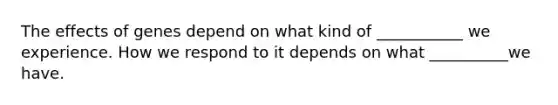 The effects of genes depend on what kind of ___________ we experience. How we respond to it depends on what __________we have.