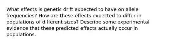 What effects is genetic drift expected to have on allele frequencies? How are these effects expected to differ in populations of different sizes? Describe some experimental evidence that these predicted effects actually occur in populations.