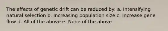 The effects of genetic drift can be reduced by: a. Intensifying natural selection b. Increasing population size c. Increase gene flow d. All of the above e. None of the above