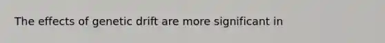 The effects of genetic drift are more significant in