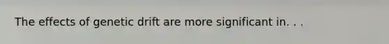 The effects of genetic drift are more significant in. . .