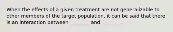 When the effects of a given treatment are not generalizable to other members of the target population, it can be said that there is an interaction between ________ and ________.