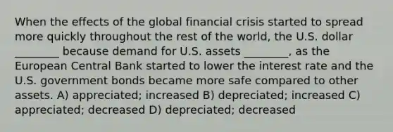 When the effects of the global financial crisis started to spread more quickly throughout the rest of the world, the U.S. dollar ________ because demand for U.S. assets ________, as the European Central Bank started to lower the interest rate and the U.S. government bonds became more safe compared to other assets. A) appreciated; increased B) depreciated; increased C) appreciated; decreased D) depreciated; decreased