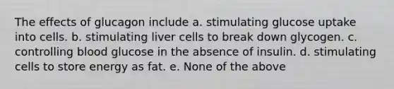 The effects of glucagon include a. stimulating glucose uptake into cells. b. stimulating liver cells to break down glycogen. c. controlling blood glucose in the absence of insulin. d. stimulating cells to store energy as fat. e. None of the above