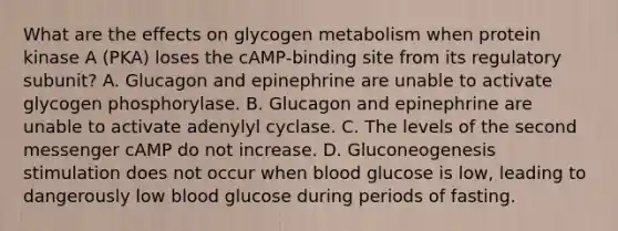 What are the effects on glycogen metabolism when protein kinase A (PKA) loses the cAMP‑binding site from its regulatory subunit? A. Glucagon and epinephrine are unable to activate glycogen phosphorylase. B. Glucagon and epinephrine are unable to activate adenylyl cyclase. C. The levels of the second messenger cAMP do not increase. D. Gluconeogenesis stimulation does not occur when blood glucose is low, leading to dangerously low blood glucose during periods of fasting.