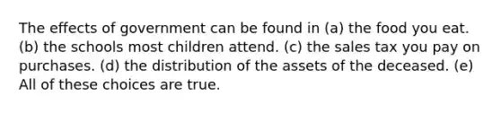 The effects of government can be found in (a) the food you eat. (b) the schools most children attend. (c) the sales tax you pay on purchases. (d) the distribution of the assets of the deceased. (e) All of these choices are true.