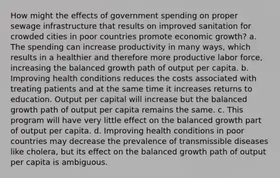 How might the effects of government spending on proper sewage infrastructure that results on improved sanitation for crowded cities in poor countries promote economic growth? a. The spending can increase productivity in many ways, which results in a healthier and therefore more productive labor force, increasing the balanced growth path of output per capita. b. Improving health conditions reduces the costs associated with treating patients and at the same time it increases returns to education. Output per capital will increase but the balanced growth path of output per capita remains the same. c. This program will have very little effect on the balanced growth part of output per capita. d. Improving health conditions in poor countries may decrease the prevalence of transmissible diseases like cholera, but its effect on the balanced growth path of output per capita is ambiguous.