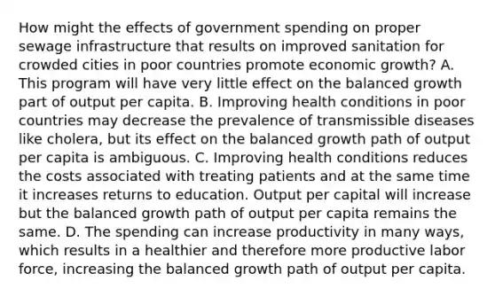 How might the effects of government spending on proper sewage infrastructure that results on improved sanitation for crowded cities in poor countries promote economic growth? A. This program will have very little effect on the balanced growth part of output per capita. B. Improving health conditions in poor countries may decrease the prevalence of transmissible diseases like cholera, but its effect on the balanced growth path of output per capita is ambiguous. C. Improving health conditions reduces the costs associated with treating patients and at the same time it increases returns to education. Output per capital will increase but the balanced growth path of output per capita remains the same. D. The spending can increase productivity in many ways, which results in a healthier and therefore more productive labor force, increasing the balanced growth path of output per capita.