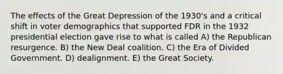 The effects of the Great Depression of the 1930's and a critical shift in voter demographics that supported FDR in the 1932 presidential election gave rise to what is called A) the Republican resurgence. B) the New Deal coalition. C) the Era of Divided Government. D) dealignment. E) the Great Society.