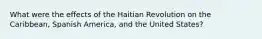 What were the effects of the Haitian Revolution on the Caribbean, Spanish America, and the United States?