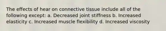 The effects of hear on connective tissue include all of the following except: a. Decreased joint stiffness b. Increased elasticity c. Increased muscle flexibility d. Increased viscosity