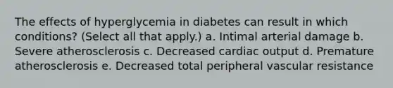 The effects of hyperglycemia in diabetes can result in which conditions? (Select all that apply.) a. Intimal arterial damage b. Severe atherosclerosis c. Decreased cardiac output d. Premature atherosclerosis e. Decreased total peripheral vascular resistance