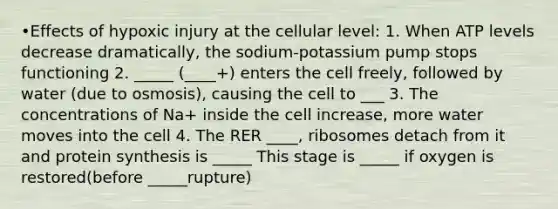 •Effects of hypoxic injury at the cellular level: 1. When ATP levels decrease dramatically, the sodium-potassium pump stops functioning 2. _____ (____+) enters the cell freely, followed by water (due to osmosis), causing the cell to ___ 3. The concentrations of Na+ inside the cell increase, more water moves into the cell 4. The RER ____, ribosomes detach from it and protein synthesis is _____ This stage is _____ if oxygen is restored(before _____rupture)