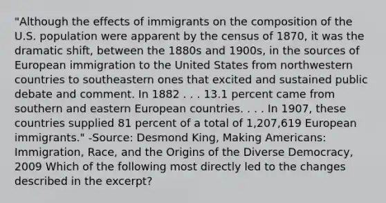 "Although the effects of immigrants on the composition of the U.S. population were apparent by the census of 1870, it was the dramatic shift, between the 1880s and 1900s, in the sources of European immigration to the United States from northwestern countries to southeastern ones that excited and sustained public debate and comment. In 1882 . . . 13.1 percent came from southern and eastern European countries. . . . In 1907, these countries supplied 81 percent of a total of 1,207,619 European immigrants." -Source: Desmond King, Making Americans: Immigration, Race, and the Origins of the Diverse Democracy, 2009 Which of the following most directly led to the changes described in the excerpt?